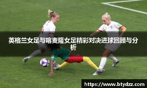 英格兰女足与喀麦隆女足精彩对决进球回顾与分析